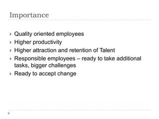 Importance
 Quality oriented employees
 Higher productivity
 Higher attraction and retention of Talent
 Responsible employees – ready to take additional
tasks, bigger challenges
 Ready to accept change
 