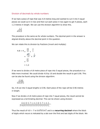 Division of decimals by whole numbers
If we had a piece of rope that was 4.8 metres long and wanted to cut it into 4 equal
pieces we could cut it in two and then cut each piece in two again to get 4 pieces, each
1.2 metres in length. We can use the division algorithm to show this.

The procedure is the same as for whole numbers. The decimal point in the answer is
aligned directly above the decimal point in the question.
We can relate this to division by fractions (invert and multiply)

4.8 ÷ 4 =
=

÷
×

=
= 1.2
If we were to divide a 4.8 metre piece of rope into 5 equal pieces, the procedure is a
little more involved. We could divide 4.8 by 10 and double the result to get 0.96. This
can be also be found using the division algorithm:

So, 4.8 cut into 5 equal lengths is 0.96. Each piece of the rope will be 0.96 metres
in length.
Now if we divide a 4.8 metre piece of rope into 7 equal pieces, the result cannot be
expressed as a terminating decimal. This can be shown using division:

Thus the result of 4.8 ÷ 7 is 0.6 5714

and is a recurring decimal where the block

of digits which recurs is indicated by a dot over the first and last digits of the block. We

 
