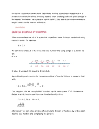 will return to decimals of this form later in the module. It should be noted that in a
practical situation you would probably want to know the length of each piece of rope to
the nearest millimeter. Each piece of rope is to be 0.686 metres or 686 millimetres in
length correct to the nearest millimetre.
return to top

DIVIDING DECIMALS BY DECIMALS
When the numbers are ‘nice’ it is possible to perform some divisions by decimal using
common sense. For example
1.8 ÷ 0.3
We can show what 1.8 ÷ 0.3 looks like on a number line using jumps of 0.3 until we
get
to 1.8.

It takes 6 jumps of 0.3 to get to 0 from 1.8.
By multiplying each number by the same multiple of ten the division is easier to deal
with.

1.8 ÷ 0.3 =

=

=6

This suggests that we multiply both numbers by the same power of 10 to make the
divisor a whole number and then use the division algorithm.
1.355 ÷ 0.05 = 135.5 ÷ 5

Alternatively we can relate division of decimals to division of fractions by writing each
decimal as a fraction and completing the division.

 