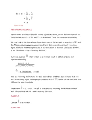 0.6 ÷ 0.4 =
=

÷
×

= 1.5
return to top

RECURRING DECIMALS
Earlier in this module we showed how to express fractions, whose denominator can be
factorised as products of 2’s and 5’s, as a decimal. These decimals are terminating.
We now look at fractions whose denominator cannot be factored as a product of 2’s and
5’s. These produce recurring decimals; that is decimals with eventually repeating
digits. We have met these previously in our discussion of division. (Obviously 3.0000…
is not considered to be a recurring decimal.)

Numbers, such as

when written as a decimal, result in a block of digits that

repeats indefinitely.

= 0.185185185… = 0. 8
This is a recurring decimal and the dots above the 1 and the 5 digit indicate that 185
are the recurring digits. Some people prefer to write

. where the bar indicates that

185 are the recurring digits.

The fraction

= 0.16666… = 0.1

is an eventually recurring decimal but decimals

with this property are still called recurring decimals.

EXAMPLE

Convert

to a decimal.

SOLUTION

 