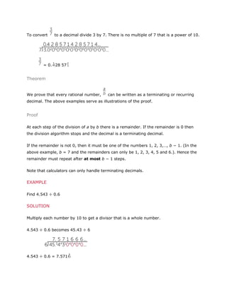 To convert

to a decimal divide 3 by 7. There is no multiple of 7 that is a power of 10.

= 0. 28 57

Theorem

We prove that every rational number,

can be written as a terminating or recurring

decimal. The above examples serve as illustrations of the proof.

Proof
At each step of the division of a by b there is a remainder. If the remainder is 0 then
the division algorithm stops and the decimal is a terminating decimal.
If the remainder is not 0, then it must be one of the numbers 1, 2, 3,…, b − 1. (In the
above example, b = 7 and the remainders can only be 1, 2, 3, 4, 5 and 6.). Hence the
remainder must repeat after at most b − 1 steps.
Note that calculators can only handle terminating decimals.

EXAMPLE
Find 4.543 ÷ 0.6

SOLUTION
Multiply each number by 10 to get a divisor that is a whole number.
4.543 ÷ 0.6 becomes 45.43 ÷ 6

4.543 ÷ 0.6 = 7.571

 
