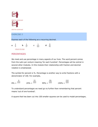 click for screencast

click for screencast

EXERCISE 2
Express each of the following as a recurring decimal.

a

b

c

d

return to top

PERCENTAGES
We meet and use percentage in many aspects of our lives. The word percent comes
from the Latin per centum meaning ‘for each hundred’. Percentages will be central in
several other modules. In this module their relationship with fraction and decimal
notation is emphasised.
The symbol for percent is %. Percentage is another way to write fractions with a
denominator of 100. For example,

8% =

25% =

99% =

150% =

To understand percentages we need go no further than remembering that percent
means ‘out of one hundred’.
A square that has been cut into 100 smaller squares can be used to model percentages.

 