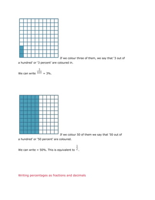 If we colour three of them, we say that ‘3 out of
a hundred’ or ‘3 percent’ are coloured in.

We can write

= 3%.

If we colour 50 of them we say that ‘50 out of
a hundred’ or ‘50 percent’ are coloured.

We can write = 50%. This is equivalent to

.

Writing percentages as fractions and decimals

 