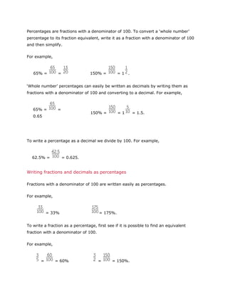 Percentages are fractions with a denominator of 100. To convert a ‘whole number’
percentage to its fraction equivalent, write it as a fraction with a denominator of 100
and then simplify.
For example,

65% =

=

150% =

=1 .

‘Whole number’ percentages can easily be written as decimals by writing them as
fractions with a denominator of 100 and converting to a decimal. For example,

65% =

=

150% =

0.65

=1

= 1.5.

To write a percentage as a decimal we divide by 100. For example,

62.5% =

= 0.625.

Writing fractions and decimals as percentages
Fractions with a denominator of 100 are written easily as percentages.
For example,

= 33%

= 175%.

To write a fraction as a percentage, first see if it is possible to find an equivalent
fraction with a denominator of 100.
For example,

=

= 60%

=

= 150%.

 