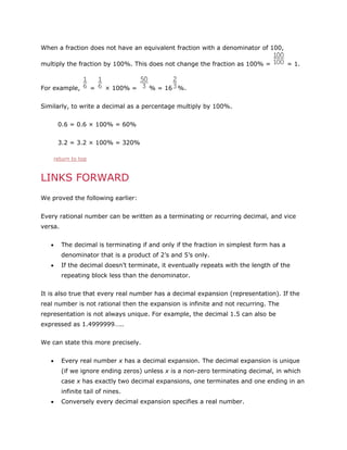 When a fraction does not have an equivalent fraction with a denominator of 100,
multiply the fraction by 100%. This does not change the fraction as 100% =

For example,

=

× 100% =

= 1.

% = 16 %.

Similarly, to write a decimal as a percentage multiply by 100%.
0.6 = 0.6 × 100% = 60%
3.2 = 3.2 × 100% = 320%
return to top

LINKS FORWARD
We proved the following earlier:
Every rational number can be written as a terminating or recurring decimal, and vice
versa.
The decimal is terminating if and only if the fraction in simplest form has a
denominator that is a product of 2’s and 5’s only.
If the decimal doesn’t terminate, it eventually repeats with the length of the
repeating block less than the denominator.
It is also true that every real number has a decimal expansion (representation). If the
real number is not rational then the expansion is infinite and not recurring. The
representation is not always unique. For example, the decimal 1.5 can also be
expressed as 1.4999999…..
We can state this more precisely.
Every real number x has a decimal expansion. The decimal expansion is unique
(if we ignore ending zeros) unless x is a non-zero terminating decimal, in which
case x has exactly two decimal expansions, one terminates and one ending in an
infinite tail of nines.
Conversely every decimal expansion specifies a real number.

 