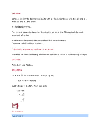 EXAMPLE
Consider the infinite decimal that starts with 0.101 and continues with two 0’s and a 1,
three 0’s and a 1 and so on.
0.101001000100001…
This decimal expansion is neither terminating nor recurring. This decimal does not
represent a fraction.
In other modules we will discuss numbers that are not rational.
These are called irrational numbers.

Converting a repeating decimal to a fraction
A method for writing repeating decimals as fractions is shown in the following example.

EXAMPLE
Write 0.

as a fraction.

SOLUTION
Let x = 0.

. So x = 0.545454… Multiply by 100

100x = 54.545454545….
Subtracting x = 0.5454… from both sides

99x = 54
x

=
=

click for screencast

EXERCISE 3

 