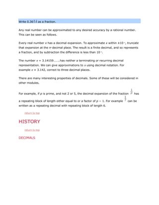 Write 0.36

as a fraction.

Any real number can be approximated to any desired accuracy by a rational number.
This can be seen as follows.
Every real number x has a decimal expansion. To approximate x within ±10−n, truncate
that expansion at the n decimal place. The result is a finite decimal, and so represents
th

a fraction, and by subtraction the difference is less than 10−n.
The number π = 3.14159……..has neither a terminating or recurring decimal
representation. We can give approximations to π using decimal notation. For
example π ≈ 3.142, correct to three decimal places.
There are many interesting properties of decimals. Some of these will be considered in
other modules.

For example, if p is prime, and not 2 or 5, the decimal expansion of the fraction
a repeating block of length either equal to or a factor of p − 1. For example
written as a repeating decimal with repeating block of length 6.
return to top

HISTORY
return to top

DECIMALS

has

can be

 