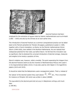 Decimal fractions had been
employed for the extraction of square roots by Islamic mathematicians such as Al-Kashi
(1380 − 1429) and also by the Chinese at an even earlier time.
The introduction of decimal fractions as a common computational practice can be dated
back to the Flemish pamphlet De Thiende (36 pages), published at Leyden in 1585,
together with a French translation, La Disme, by the Flemish mathematician Simon
Stevin (1548-1620), then settled in the Northern Netherlands. No one realized their
widespread potential for their daily use before Stevin. He felt that this innovation was
so significant, that he declared the universal introduction of decimal coinage, measures
and weights to be merely a question of time.
Stevin’s notation was, however, rather unwieldy. The point separating the integers from
the decimal fractions seems to be the invention of Bartholomaeus Pitiscus who used it
in his trigonometrical tables (1612). It was also used by John Napier in his logarithmic
papers (1614 and 1619).
It should be noted that the Babylonians used a sexagesimal system. That is, instead of
the ‘places’ of the decimal system they used ‘places’

,

etc., This is recorded

for instance on Plimpton 322 which was written in about 1800BC.
The equivalent to the decimal point did not occur in Babylonian writings until much
later
(c 300 BC).
return to top

 
