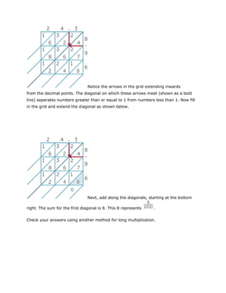 Notice the arrows in the grid extending inwards
from the decimal points. The diagonal on which these arrows meet (shown as a bold
line) separates numbers greater than or equal to 1 from numbers less than 1. Now fill
in the grid and extend the diagonal as shown below.

Next, add along the diagonals, starting at the bottom
right. The sum for the first diagonal is 8. This 8 represents

.

Check your answers using another method for long multiplication.

 