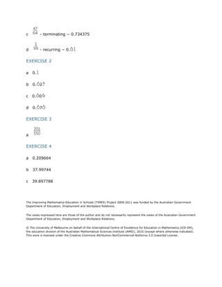 c

- terminating − 0.734375

d

- recurring − 0.

EXERCISE 2
a

0.

b

0. 2

c

0. 0

d

0. 7

EXERCISE 3

a

EXERCISE 4
a

0.209664

b

37.99744

c

39.897788

The Improving Mathematics Education in Schools (TIMES) Project 2009-2011 was funded by the Australian Government
Department of Education, Employment and Workplace Relations.
The views expressed here are those of the author and do not necessarily represent the views of the Australian Government
Department of Education, Employment and Workplace Relations.
© The University of Melbourne on behalf of the International Centre of Excellence for Education in Mathematics (ICE-EM),
the education division of the Australian Mathematical Sciences Institute (AMSI), 2010 (except where otherwise indicated).
This work is licensed under the Creative Commons Attribution-NonCommercial-NoDerivs 3.0 Unported License.

 