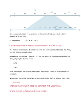 It is necessary to ‘zoom in’ on a section of the number line to show that 4.362 is
between 4.36 and 4.37.
So we find that

4.2 < 4.362 < 4.54.

Comparing numbers by working through the digits from left to right
One method for comparing decimals is to write the numbers one underneath the other,
with the decimal points lined up.
For example, to compare 3.78 and 3.612, we first write the numbers one beneath the
other, aligning the decimal points.
3.78
3.612
Next, we compare the whole-number parts. Both are the same, so we proceed to the
next digit.
We compare the tenths: 7 tenths is larger than 6 tenths. So 3.78 is larger than 3.612.
return to top

WRITING FRACTIONS IN DECIMAL NOTATION AND VICE VERSA
Writing decimals as fractions and mixed numbers

 