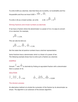 To write 0.005 as a decimal, note that there are no tenths, no hundredths and five
thousandths and thus we know 0.005 =

=

To write 2.36 as a mixed number, we write

.

2.36 = 2

=2

Writing fractions and mixed numbers as decimals
If we have a fraction where the denominator is a power of 10, it is easy to convert
it to a decimal. For example,

2

= 2.34.

This can also be done as:

2

=2+

+

= 2.34.

We first state that all positive numbers have a decimal representation.
Some fractions have a denominator which is a factor of a power of ten.
The following example shows how to write such a fraction as a decimal.

EXAMPLE

Convert

and

to decimals by finding an equivalent fraction with a denominator

that is a power of 10.

SOLUTION

=

=

= 0.6

=

=

= 0.024

The division process
An alternative method is to divide the numerator of the fraction by its denominator as
shown. The algorithm is an extension of the division algorithm.

 