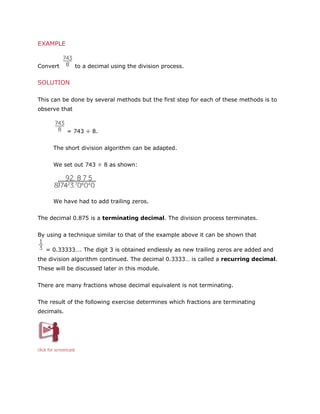 EXAMPLE

Convert

to a decimal using the division process.

SOLUTION
This can be done by several methods but the first step for each of these methods is to
observe that

= 743 ÷ 8.
The short division algorithm can be adapted.
We set out 743 ÷ 8 as shown:

We have had to add trailing zeros.
The decimal 0.875 is a terminating decimal. The division process terminates.
By using a technique similar to that of the example above it can be shown that
= 0.33333…. The digit 3 is obtained endlessly as new trailing zeros are added and
the division algorithm continued. The decimal 0.3333… is called a recurring decimal.
These will be discussed later in this module.
There are many fractions whose decimal equivalent is not terminating.
The result of the following exercise determines which fractions are terminating
decimals.

click for screencast

 