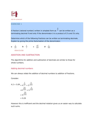 click for screencast

EXERCISE 1

A fraction (rational number) written in simplest form as

can be written as a

terminating decimal if and only if the denominator b is a product of 2’s and 5’s only.
Determine which of the following fractions can be written as terminating decimals.
Explain by giving the prime factorisation of the denominator.

a

b

c

d

return to top

ADDITION AND SUBTRACTION
The algorithms for addition and subtraction of decimals are similar to those for
whole numbers.

Adding decimal numbers
We can always relate the addition of decimal numbers to addition of fractions.
Consider:

4.2 + 5.09

=4

+5

=4

+5

=9
= 9.29
However this is inefficient and the decimal notation gives us an easier way to calculate
such sums.

 