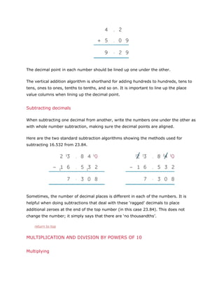 The decimal point in each number should be lined up one under the other.
The vertical addition algorithm is shorthand for adding hundreds to hundreds, tens to
tens, ones to ones, tenths to tenths, and so on. It is important to line up the place
value columns when lining up the decimal point.

Subtracting decimals
When subtracting one decimal from another, write the numbers one under the other as
with whole number subtraction, making sure the decimal points are aligned.
Here are the two standard subtraction algorithms showing the methods used for
subtracting 16.532 from 23.84.

Sometimes, the number of decimal places is different in each of the numbers. It is
helpful when doing subtractions that deal with these ‘ragged’ decimals to place
additional zeroes at the end of the top number (in this case 23.84). This does not
change the number; it simply says that there are ‘no thousandths’.
return to top

MULTIPLICATION AND DIVISION BY POWERS OF 10
Multiplying

 