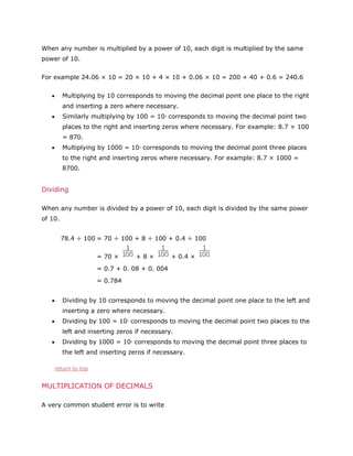 When any number is multiplied by a power of 10, each digit is multiplied by the same
power of 10.
For example 24.06 × 10 = 20 × 10 + 4 × 10 + 0.06 × 10 = 200 + 40 + 0.6 = 240.6
Multiplying by 10 corresponds to moving the decimal point one place to the right
and inserting a zero where necessary.
Similarly multiplying by 100 = 10 corresponds to moving the decimal point two
2

places to the right and inserting zeros where necessary. For example: 8.7 × 100
= 870.
Multiplying by 1000 = 10 corresponds to moving the decimal point three places
3

to the right and inserting zeros where necessary. For example: 8.7 × 1000 =
8700.

Dividing
When any number is divided by a power of 10, each digit is divided by the same power
of 10.
78.4 ÷ 100 = 70 ÷ 100 + 8 ÷ 100 + 0.4 ÷ 100
= 70 ×

+8×

+ 0.4 ×

= 0.7 + 0. 08 + 0. 004
= 0.784
Dividing by 10 corresponds to moving the decimal point one place to the left and
inserting a zero where necessary.
Dividing by 100 = 10 corresponds to moving the decimal point two places to the
2

left and inserting zeros if necessary.
Dividing by 1000 = 10 corresponds to moving the decimal point three places to
3

the left and inserting zeros if necessary.
return to top

MULTIPLICATION OF DECIMALS
A very common student error is to write

 