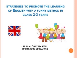 STRATEGIES TO PROMOTE THE LEARNING
OF

ENGLISH WITH A FUNNY METHOD IN
CLASS 2-3 YEARS

NURIA LÓPEZ MARTÍN
(2º CHILHOOD EDUCATION)

 