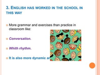 3. ENGLISH HAS WORKED IN THE SCHOOL IN
THIS WAY



More grammar and exercises than practice in
classroom like:



Conversation.



Whith rhythm.



It is also more dynamic and fun.

 
