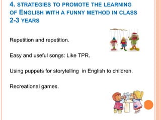 4. STRATEGIES TO PROMOTE THE LEARNING
OF ENGLISH WITH A FUNNY METHOD IN CLASS
2-3 YEARS
Repetition and repetition.
Easy and useful songs: Like TPR.

Using puppets for storytelling in English to children.
Recreational games.

 