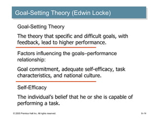 Goal-Setting Theory (Edwin Locke) © 2005 Prentice Hall Inc. All rights reserved. 6– Goal-Setting Theory The theory that specific and difficult goals, with feedback, lead to higher performance. Self-Efficacy The individual’s belief that he or she is capable of performing a task. Factors influencing the goals–performance relationship: Goal commitment, adequate self-efficacy, task characteristics, and national culture. 