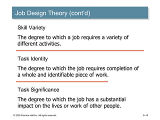 Job Design Theory (cont’d) © 2005 Prentice Hall Inc. All rights reserved. 6– Skill Variety The degree to which a job requires a variety of different activities. Task Identity The degree to which the job requires completion of a whole and identifiable piece of work. Task Significance The degree to which the job has a substantial impact on the lives or work of other people. 