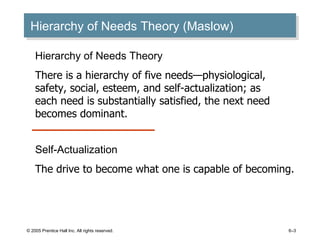 Hierarchy of Needs Theory (Maslow) © 2005 Prentice Hall Inc. All rights reserved. 6– Hierarchy of Needs Theory There is a hierarchy of five needs —physiological, safety, social, esteem, and self-actualization; as each need is substantially satisfied, the next need becomes dominant. Self-Actualization The drive to become what one is capable of becoming. 