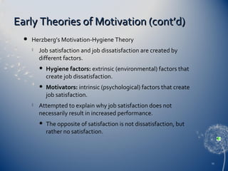 Early Theories of Motivation (cont’d)


Herzberg’s Motivation-Hygiene Theory


Job satisfaction and job dissatisfaction are created by
different factors.






Hygiene factors: extrinsic (environmental) factors that
create job dissatisfaction.
Motivators: intrinsic (psychological) factors that create
job satisfaction.

Attempted to explain why job satisfaction does not
necessarily result in increased performance.


The opposite of satisfaction is not dissatisfaction, but
rather no satisfaction.

11

 