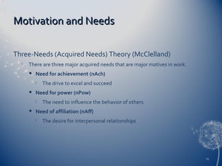 Motivation and Needs
Three-Needs (Acquired Needs) Theory (McClelland)


There are three major acquired needs that are major motives in work.


Need for achievement (nAch)




Need for power (nPow)




The drive to excel and succeed
The need to influence the behavior of others

Need of affiliation (nAff)


The desire for interpersonal relationships

13

 