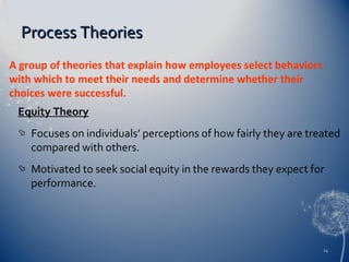 Process Theories
A group of theories that explain how employees select behaviors
with which to meet their needs and determine whether their
choices were successful.
Equity Theory


Focuses on individuals’ perceptions of how fairly they are treated
compared with others.



Motivated to seek social equity in the rewards they expect for
performance.

14

 