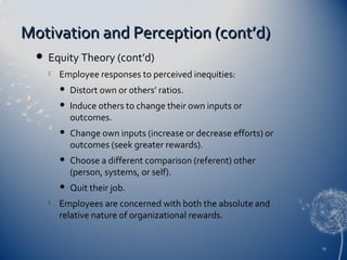 Motivation and Perception (cont’d)


Equity Theory (cont’d)


Employee responses to perceived inequities:



Induce others to change their own inputs or
outcomes.



Change own inputs (increase or decrease efforts) or
outcomes (seek greater rewards).



Choose a different comparison (referent) other
(person, systems, or self).




Distort own or others’ ratios.

Quit their job.

Employees are concerned with both the absolute and
relative nature of organizational rewards.

15

 