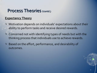Process Theories (contd.)
Expectancy Theory


Motivation depends on individuals’ expectations about their
ability to perform tasks and receive desired rewards.



Concerned not with identifying types of needs but with the
thinking process that individuals use to achieve rewards.



Based on the effort, performance, and desirability of
outcomes.

17

 