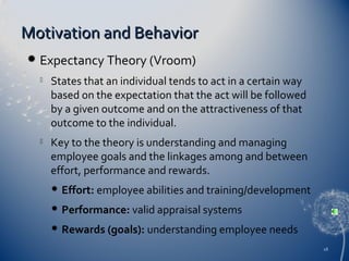 Motivation and Behavior


Expectancy Theory (Vroom)


States that an individual tends to act in a certain way
based on the expectation that the act will be followed
by a given outcome and on the attractiveness of that
outcome to the individual.



Key to the theory is understanding and managing
employee goals and the linkages among and between
effort, performance and rewards.


Effort: employee abilities and training/development



Performance: valid appraisal systems



Rewards (goals): understanding employee needs
18

 