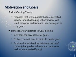 Motivation and Goals


Goal-Setting Theory




Proposes that setting goals that are accepted,
specific, and challenging yet achievable will
result in higher performance than having no or
easy goals.

Benefits of Participation in Goal-Setting


Increases the acceptance of goals.



Fosters commitment to difficult, public goals.



Provides for self-feedback (internal locus of
control) that guides behavior and motivates
performance (self-efficacy).
24

 