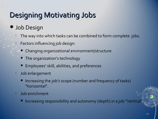 Designing Motivating Jobs


Job Design


The way into which tasks can be combined to form complete jobs.



Factors influencing job design:



The organization’s technology




Changing organizational environment/structure
Employees’ skill, abilities, and preferences

Job enlargement




Increasing the job’s scope (number and frequency of tasks)
”horizontal”.

Job enrichment


Increasing responsibility and autonomy (depth) in a job ”Vertical”.
25

 
