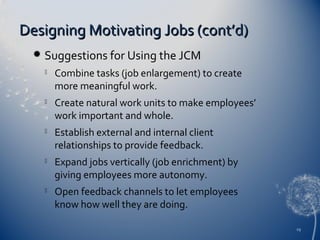 Designing Motivating Jobs (cont’d)


Suggestions for Using the JCM


Combine tasks (job enlargement) to create
more meaningful work.



Create natural work units to make employees’
work important and whole.



Establish external and internal client
relationships to provide feedback.



Expand jobs vertically (job enrichment) by
giving employees more autonomy.



Open feedback channels to let employees
know how well they are doing.
29

 