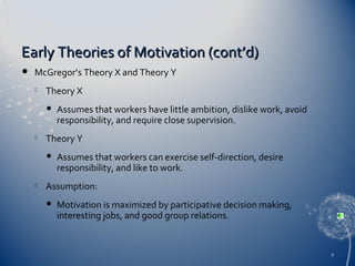Early Theories of Motivation (cont’d)


McGregor’s Theory X and Theory Y


Theory X




Theory Y




Assumes that workers have little ambition, dislike work, avoid
responsibility, and require close supervision.

Assumes that workers can exercise self-direction, desire
responsibility, and like to work.

Assumption:


Motivation is maximized by participative decision making,
interesting jobs, and good group relations.

9

 