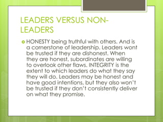 LEADERS VERSUS NONLEADERS
 HONESTY

being truthful with others. And is
a cornerstone of leadership. Leaders wont
be trusted if they are dishonest. When
they are honest, subordinates are willing
to overlook other flaws. INTEGRITY is the
extent to which leaders do what they say
they will do. Leaders may be honest and
have good intentions, but they also won’t
be trusted if they don’t consistently deliver
on what they promise.

 