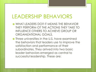 LEADERSHIP BEHAVIORS




WHAT LEADERS DO? IT MEANS THE BEHAVIOR
THEY PERFORM OT THE ACTIONS THEY TAKE TO
INFLUENCE OTHERS TO ACHIEVE GROUP OR
ORGANIZATIONAL GOALS.
Three universities in the U.S. have examined
the behaviors that leaders use to improve the
satisfaction and performance of their
subordinates. They arrived into two basic
leader behaviors emerged as central to
successful leadership. These are:

 