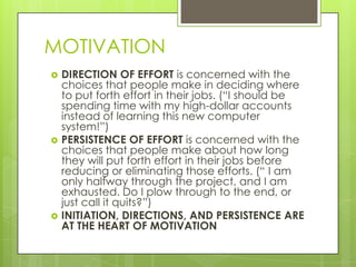 MOTIVATION






DIRECTION OF EFFORT is concerned with the
choices that people make in deciding where
to put forth effort in their jobs. (“I should be
spending time with my high-dollar accounts
instead of learning this new computer
system!”)
PERSISTENCE OF EFFORT is concerned with the
choices that people make about how long
they will put forth effort in their jobs before
reducing or eliminating those efforts. (“ I am
only halfway through the project, and I am
exhausted. Do I plow through to the end, or
just call it quits?”)
INITIATION, DIRECTIONS, AND PERSISTENCE ARE
AT THE HEART OF MOTIVATION

 
