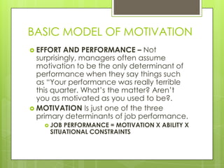 BASIC MODEL OF MOTIVATION
 EFFORT

AND PERFORMANCE – Not
surprisingly, managers often assume
motivation to be the only determinant of
performance when they say things such
as “Your performance was really terrible
this quarter. What’s the matter? Aren’t
you as motivated as you used to be?.
 MOTIVATION Is just one of the three
primary determinants of job performance.
 JOB

PERFORMANCE = MOTIVATION X ABILITY X
SITUATIONAL CONSTRAINTS

 