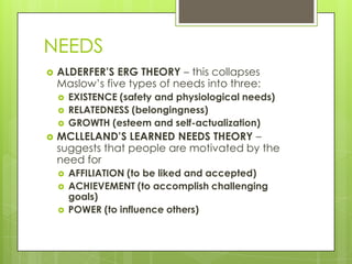 NEEDS


ALDERFER’S ERG THEORY – this collapses
Maslow’s five types of needs into three:






EXISTENCE (safety and physiological needs)
RELATEDNESS (belongingness)
GROWTH (esteem and self-actualization)

MCLLELAND’S LEARNED NEEDS THEORY –
suggests that people are motivated by the
need for




AFFILIATION (to be liked and accepted)
ACHIEVEMENT (to accomplish challenging
goals)
POWER (to influence others)

 
