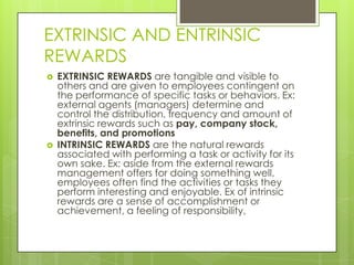EXTRINSIC AND ENTRINSIC
REWARDS




EXTRINSIC REWARDS are tangible and visible to
others and are given to employees contingent on
the performance of specific tasks or behaviors. Ex:
external agents (managers) determine and
control the distribution, frequency and amount of
extrinsic rewards such as pay, company stock,
benefits, and promotions
INTRINSIC REWARDS are the natural rewards
associated with performing a task or activity for its
own sake. Ex: aside from the external rewards
management offers for doing something well,
employees often find the activities or tasks they
perform interesting and enjoyable. Ex of intrinsic
rewards are a sense of accomplishment or
achievement, a feeling of responsibility,

 