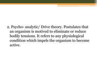 2. Psycho- analytic/ Drive theory. Postulates that
an organism is motived to eliminate or reduce
bodily tensions. It refers to any physiological
condition which impels the organism to become
active.

 