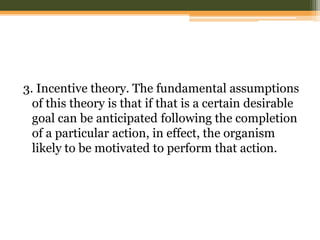 3. Incentive theory. The fundamental assumptions
of this theory is that if that is a certain desirable
goal can be anticipated following the completion
of a particular action, in effect, the organism
likely to be motivated to perform that action.

 