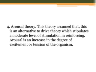 4. Arousal theory. This theory assumed that, this
is an alternative to drive theory which stipulates
a moderate level of stimulation in reinforcing.
Arousal is an increase in the degree of
excitement or tension of the organism.

 