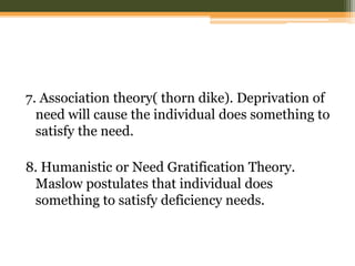 7. Association theory( thorn dike). Deprivation of
need will cause the individual does something to
satisfy the need.
8. Humanistic or Need Gratification Theory.
Maslow postulates that individual does
something to satisfy deficiency needs.

 
