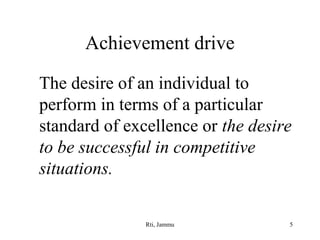 Achievement drive
The desire of an individual to
perform in terms of a particular
standard of excellence or the desire
to be successful in competitive
situations.
Rti, Jammu

5

 