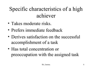 Specific characteristics of a high
achiever
• Takes moderate risks.
• Prefers immediate feedback
• Derives satisfaction on the successful
accomplishment of a task
• Has total concentration or
preoccupation with the assigned task
Rti, Jammu

6

 
