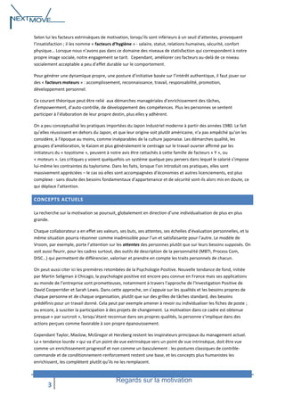 Selon lui les facteurs extrinsèques de motivation, lorsqu’ils sont inférieurs à un seuil d’attentes, provoquent
l’insatisfaction ; il les nomme « facteurs d’hygiène » - salaire, statut, relations humaines, sécurité, confort
physique… Lorsque nous n’avons pas dans ce domaine des niveaux de statisfaction qui correspondent à notre
propre image sociale, notre engagement se tarit. Cependant, améliorer ces facteurs au-delà de ce niveau
socialement acceptable a peu d’effet durable sur le comportement.
Pour générer une dynamique propre, une posture d’initiative basée sur l’intérêt authentique, il faut jouer sur
des « facteurs moteurs » : accomplissement, reconnaissance, travail, responsabilité, promotion,
développement personnel.
Ce courant théorique peut être relié aux démarches managériales d’enrichissement des tâches,
d’empowerment, d’auto-contrôle, de développement des compétences. Plus les personnes se sentent
participer à l’élaboration de leur propre destin, plus elles y adhèrent.
On a peu conceptualisé les pratiques importées du Japon industriel moderne à partir des années 1980. Le fait
qu’elles réussissent en dehors du Japon, et que leur origine soit plutôt américaine, n’a pas empêché qu’on les
considère, à l’époque au moins, comme inséparables de la culture japonaise. Les démarches qualité, les
groupes d’amélioration, le Kaizen et plus généralement le centrage sur le travail ouvrier affirmé par les
initiateurs du « toyotisme », peuvent à notre avis être rattachés à cette famille de facteurs « Y », ou
« moteurs ». Les critiques y voient quelquefois un système quelque peu pervers dans lequel le salarié s’impose
lui-même les contraintes du taylorisme. Dans les faits, lorsque l’on introduit ces pratiques, elles sont
massivement appréciées – le cas où elles sont accompagnées d’économies et autres licenciements, est plus
complexe : sans doute des besoins fondamentaux d’appartenance et de sécurité sont-ils alors mis en doute, ce
qui déplace l’attention.

CONCEPTS ACTUELS
La recherche sur la motivation se poursuit, globalement en direction d’une individualisation de plus en plus
grande.
Chaque collaborateur a en effet ses valeurs, ses buts, ses attentes, ses échelles d’évaluation personnelles, et la
même situation pourra résonner comme inadmissible pour l’un et satisfaisante pour l’autre. Le modèle de
Vroom, par exemple, porte l’attention sur les attentes des personnes plutôt que sur leurs besoins supposés. On
voit aussi fleurir, pour les cadres surtout, des outils de description de la personnalité (MBTI, Process Com,
DISC…) qui permettent de différencier, valoriser et prendre en compte les traits personnels de chacun.
On peut aussi citer ici les premières retombées de la Psychologie Positive. Nouvelle tendance de fond, initiée
par Martin Seligman à Chicago, la psychologie positive est encore peu connue en France mais ses applications
au monde de l’entreprise sont prometteuses, notamment à travers l’approche de l’Investigation Positive de
David Cooperrider et Sarah Lewis. Dans cette approche, on s’appuie sur les qualités et les besoins propres de
chaque personne et de chaque organisation, plutôt que sur des grilles de tâches standard, des besoins
prédéfinis pour un travail donné. Cela peut par exemple amener à revoir ou individualiser les fiches de poste ;
ou encore, à susciter la participation à des projets de changement. La motivation dans ce cadre est obtenue
presque « par surcroit », lorsqu’étant reconnue dans ses propres qualités, la personne s’implique dans des
actions perçues comme favorable à son propre épanouissement.
Cependant Taylor, Maslow, McGregor et Herzberg restent les inspirateurs principaux du management actuel.
La « tendance lourde » qui va d’un point de vue extrinsèque vers un point de vue intrinsèque, doit être vue
comme un enrichissement progressif et non comme un basculement : les postures classiques de contrôlecommande et de conditionnement-renforcement restent une base, et les concepts plus humanistes les
enrichissent, les complètent plutôt qu’ils ne les remplacent.

3

Regards sur la motivation

 