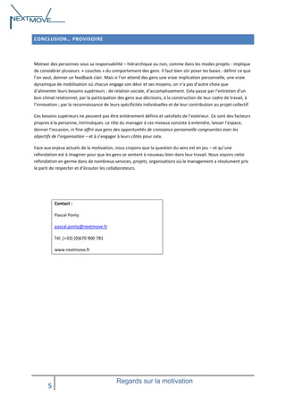 CONCLUSION… PROVISOIRE

Motiver des personnes sous sa responsabilité – hiérarchique ou non, comme dans les modes projets - implique
de considérer plusieurs « couches » du comportement des gens. Il faut bien sûr poser les bases : définir ce que
l’on veut, donner un feedback clair. Mais si l’on attend des gens une vraie implication personnelle, une vraie
dynamique de mobilisation où chacun engage son désir et ses moyens, on n’a pas d’autre choix que
d’alimenter leurs besoins supérieurs : de relation sociale, d’accomplissement. Cela passe par l’entretien d’un
bon climat relationnel; par la participation des gens aux décisions, à la construction de leur cadre de travail, à
l’innovation ; par la reconnaissance de leurs spécificités individuelles et de leur contribution au projet collectif.
Ces besoins supérieurs ne peuvent pas être entièrement définis et satisfaits de l’extérieur. Ce sont des facteurs
propres à la personne, intrinsèques. Le rôle du manager à ces niveaux consiste à entendre, laisser l’espace,
donner l’occasion, in fine offrir aux gens des opportunités de croissance personnelle congruentes avec les
objectifs de l’organisation – et à s’engager à leurs côtés pour cela.
Face aux enjeux actuels de la motivation, nous croyons que la question du sens est en jeu – et qu’une
refondation est à imaginer pour que les gens se sentent à nouveau bien dans leur travail. Nous voyons cette
refondation en germe dans de nombreux services, projets, organisations où le management a résolument pris
le parti de respecter et d’écouter les collaborateurs.

Contact :
Pascal Ponty
pascal.ponty@nextmove.fr
Tél. (+33) (0)670 900 781
www.nextmove.fr

5

Regards sur la motivation

 